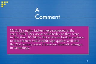 A Comment McCall’s quality factors were proposed in the early 1970s. They are as valid today as they were in that time. It’s likely that software built to conform  to these factors will exhibit high quality well into the 21st century, even if there are dramatic changes in technology. 