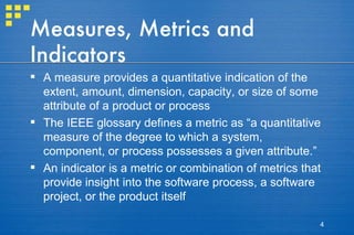 Measures, Metrics and Indicators A measure provides a quantitative indication of the extent, amount, dimension, capacity, or size of some attribute of a product or process The IEEE glossary defines a metric as “a quantitative measure of the degree to which a system, component, or process possesses a given attribute.” An indicator is a metric or combination of metrics that provide insight into the software process, a software project, or the product itself  