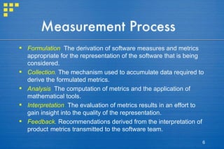 Measurement Process Formulation .  The derivation of software measures and metrics appropriate for the representation of the software that is being considered. Collection.  The mechanism used to accumulate data required to derive the formulated metrics. Analysis .   The computation of metrics and the application of mathematical tools. Interpretation .  The evaluation of metrics results in an effort to gain insight into the quality of the representation. Feedback.  Recommendations derived from the interpretation of product   metrics transmitted to the software team. 
