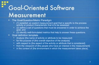 Goal-Oriented Software Measurement The Goal/Question/Metric Paradigm (1) establish an explicit measurement goal that is specific to the process activity or product characteristic that is to be assessed (2) define a set of questions that must be answered in order to achieve the goal, and  (3) identify well-formulated metrics that help to answer these questions. Goal definition template Analyze {the name of activity or attribute to be measured}  for the purpose of {the overall objective of the analysis}  with respect to {the aspect of the activity or attribute that is considered}  from the viewpoint of {the people who have an interest in the measurement}  in the context of {the environment in which the measurement takes place}. 