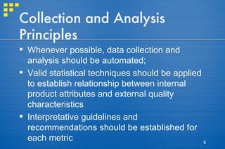 Collection and Analysis Principles Whenever possible, data collection and analysis should be automated; Valid statistical techniques should be applied to establish relationship between internal product attributes and external quality characteristics  Interpretative guidelines and recommendations should be established for each metric 