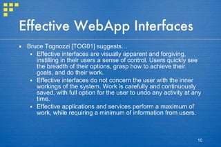 Effective WebApp Interfaces Bruce Tognozzi [TOG01] suggests… Effective interfaces are visually apparent and forgiving, instilling in their users a sense of control. Users quickly see the breadth of their options, grasp how to achieve their goals, and do their work. Effective interfaces do not concern the user with the inner workings of the system. Work is carefully and continuously saved, with full option for the user to undo any activity at any time. Effective applications and services perform a maximum of work, while requiring a minimum of information from users. 