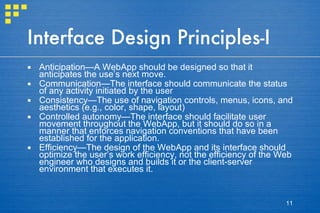 Interface Design Principles-I Anticipation—A WebApp should be designed so that it anticipates the use’s next move.  Communication—The interface should communicate the status of any activity initiated by the user Consistency—The use of navigation controls, menus, icons, and aesthetics (e.g., color, shape, layout) Controlled autonomy—The interface should facilitate user movement throughout the WebApp, but it should do so in a manner that enforces navigation conventions that have been established for the application. Efficiency—The design of the WebApp and its interface should optimize the user’s work efficiency, not the efficiency of the Web engineer who designs and builds it or the client-server environment that executes it. 