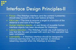 Interface Design Principles-II Focus —The WebApp interface (and the content it presents) should stay focused on the user task(s) at hand.  Fitt’s Law —“The time to acquire a target is a function of the distance to and size of the target.” Human interface objects —A vast library of reusable human interface objects has been developed for WebApps. Latency reduction —The WebApp should use multi-tasking in a way that lets the user proceed with work as if the operation has been completed.  Learnability — A WebApp interface should be designed to minimize learning time, and once learned, to minimize relearning required when the WebApp is revisited.  
