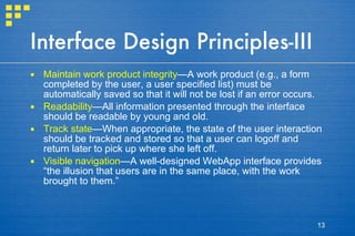 Interface Design Principles-III Maintain work product integrity —A work product (e.g., a form completed by the user, a user specified list) must be automatically saved so that it will not be lost if an error occurs. Readability —All information presented through the interface should be readable by young and old. Track state —When appropriate, the state of the user interaction should be tracked and stored so that a user can logoff and return later to pick up where she left off. Visible navigation —A well-designed WebApp interface provides “the illusion that users are in the same place, with the work brought to them.” 