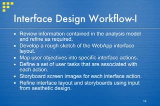 Interface Design Workflow-I Review information contained in the analysis model and refine as required. Develop a rough sketch of the WebApp interface layout. Map user objectives into specific interface actions.  Define a set of user tasks that are associated with each action. Storyboard screen images for each interface action. Refine interface layout and storyboards using input from aesthetic design. 