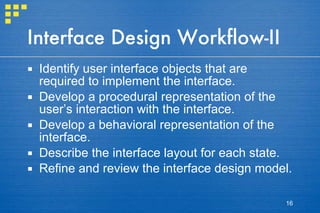 Interface Design Workflow-II Identify user interface objects that are required to implement the interface.  Develop a procedural representation of the user’s interaction with the interface.  Develop a behavioral representation of the interface. Describe the interface layout for each state.  Refine and review the interface design model. 