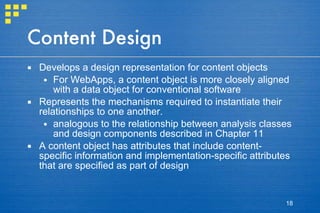 Content Design Develops a design representation for content objects For WebApps, a content object is more closely aligned with a data object for conventional software Represents the mechanisms required to instantiate their relationships to one another. analogous to the relationship between analysis classes and design components described in Chapter 11 A content object has attributes that include content-specific information and implementation-specific attributes that are specified as part of design 