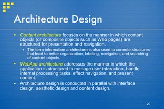 Architecture Design Content architecture  focuses on the manner in which content objects (or composite objects such as Web pages) are structured for presentation and navigation. The term information architecture is also used to connote structures that lead to better organization, labeling, navigation, and searching of content objects. WebApp architecture  addresses the manner in which the application is structured to manage user interaction, handle internal processing tasks, effect navigation, and present content.  Architecture design is conducted in parallel with interface design, aesthetic design and content design. 
