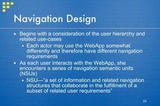 Navigation Design Begins with a consideration of the user hierarchy and related use-cases  Each actor may use the WebApp somewhat differently and therefore have different navigation requirements As each user interacts with the WebApp, she encounters a series of navigation semantic units (NSUs) NSU—“a set of information and related navigation structures that collaborate in the fulfillment of a subset of related user requirements” 