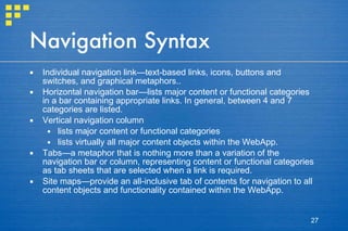 Navigation Syntax Individual navigation link—text-based links, icons, buttons and switches, and graphical metaphors.. Horizontal navigation bar—lists major content or functional categories in a bar containing appropriate links. In general, between 4 and 7 categories are listed.  Vertical navigation column lists major content or functional categories lists virtually all major content objects within the WebApp. Tabs—a metaphor that is nothing more than a variation of the navigation bar or column, representing content or functional categories as tab sheets that are selected when a link is required. Site maps—provide an all-inclusive tab of contents for navigation to all content objects and functionality contained within the WebApp. 