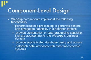 Component-Level Design WebApp components implement the following functionality perform localized processing to generate content and navigation capability in a dynamic fashion provide computation or data processing capability that are appropriate for the WebApp’s business domain provide sophisticated database query and access establish data interfaces with external corporate systems. 