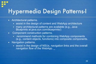 Hypermedia Design Patterns-I Architectural patterns.  assist in the design of content and WebApp architecture many architectural patterns are available (e.g., Java Blueprints at java.sun.com/blueprints/) Component construction patterns.  recommend methods for combining WebApp components (e.g., content objects, functions) into composite components.  Navigation patterns.  assist in the design of NSUs, navigation links and the overall navigation flow of the WebApp. _ 