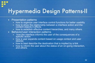 Hypermedia Design Patterns-II Presentation patterns  how to organize user interface control functions for better usability how to show the relationship between a interface action and the content objects it affects how to establish effective content hierarchies, and many others. Behavior/user interaction patterns how the interface informs the user of the consequences of a specific action how a user expands content based on usage context and user desires how to best describe the destination that is implied by a link how to inform the user about the status of an on-going interaction, and others. 