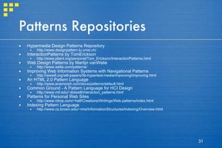 Patterns Repositories Hypermedia Design Patterns Repository  http://www.designpattern.lu.unisi.ch/  InteractionPatterns by TomErickson  http://www.pliant.org/personal/Tom_Erickson/InteractionPatterns.html  Web Design Patterns by Martijn vanWelie  http://www.welie.com/patterns/  Improving Web Information Systems with Navigational Patterns  http://www8.org/w8-papers/5b-hypertext-media/improving/improving.html  An HTML 2.0 Pattern Language  http://www.anamorph.com/docs/patterns/default.html  Common Ground - A Pattern Language for HCI Design  http://www.mit.edu/~jtidwell/interaction_patterns.html  Patterns for Personal Web Sites  http://www.rdrop.com/~half/Creations/Writings/Web.patterns/index.html  Indexing Pattern Language  http://www.cs.brown.edu/~rms/InformationStructures/Indexing/Overview.html  