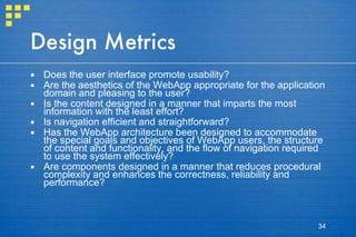 Design Metrics Does the user interface promote usability? Are the aesthetics of the WebApp appropriate for the application domain and pleasing to the user? Is the content designed in a manner that imparts the most information with the least effort? Is navigation efficient and straightforward? Has the WebApp architecture been designed to accommodate the special goals and objectives of WebApp users, the structure of content and functionality, and the flow of navigation required to use the system effectively? Are components designed in a manner that reduces procedural complexity and enhances the correctness, reliability and performance? 