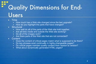Quality Dimensions for End-Users Time How much has a Web site changed since the last upgrade?  How do you highlight the parts that have changed?  Structural How well do all of the parts of the Web site hold together.  Are all links inside and outside the Web site working?  Do all of the images work?  Are there parts of the Web site that are not connected?  Content Does the content of critical pages match what is supposed to be there? Do key phrases exist continually in highly-changeable pages?  Do critical pages maintain quality content from version to version?  What about dynamically generated HTML pages?  