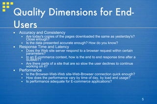 Quality Dimensions for End-Users Accuracy and Consistency Are today's copies of the pages downloaded the same as yesterday's? Close enough?  Is the data presented accurate enough? How do you know?  Response Time and Latency  Does the Web site server respond to a browser request within certain parameters?  In an E-commerce context, how is the end to end response time after a SUBMIT?  Are there parts of a site that are so slow the user declines to continue working on it?  Performance Is the Browser-Web-Web site-Web-Browser connection quick enough?  How does the performance vary by time of day, by load and usage?  Is performance adequate for E-commerce applications?  