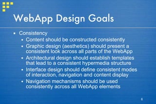 WebApp Design Goals Consistency Content should be constructed consistently Graphic design (aesthetics) should present a consistent look across all parts of the WebApp Architectural design should establish templates that lead to a consistent hypermedia structure Interface design should define consistent modes of interaction, navigation and content display Navigation mechanisms should be used consistently across all WebApp elements 
