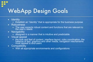 WebApp Design Goals Identity Establish an “identity” that is appropriate for the business purpose Robustness The user expects robust content and functions that are relevant to the user’s needs Navigability designed in a manner that is intuitive and predictable Visual appeal the look and feel of content, interface layout, color coordination, the balance of text, graphics and other media, navigation mechanisms must appeal to end-users Compatibility With all appropriate environments and configurations 