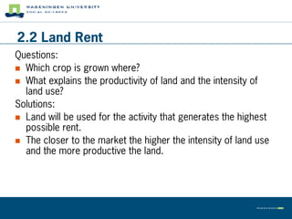 2.2 Land Rent
Questions:
 Which crop is grown where?
 What explains the productivity of land and the intensity of
  land use?
Solutions:
 Land will be used for the activity that generates the highest
  possible rent.
 The closer to the market the higher the intensity of land use
  and the more productive the land.
 