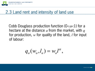 2.3 Land rent and intensity of land use


 Cobb Douglass production function (01) for a
 hectare at the distance a from the market, with q
 for production, w for quality of the land, l for input
 of labour:

                                   
            qa (wa , la )  wal ,
 