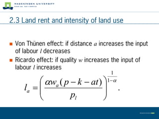 2.3 Land rent and intensity of land use


   Von Thünen effect: if distance a increases the input
    of labour l decreases
   Ricardo effect: if quality w increases the input of
    labour l increases
                                         1
             wa ( p  k  at )       1
       la  
                                
                                             .
                     pl         
 
