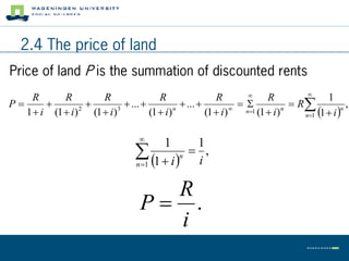 2.4 The price of land
Price of land P is the summation of discounted rents
                                                                                  
     R      R       R                 R                 R              R                 1
P                        ...             ...                           R            ,
                                                                                  n1   i 
                                                             
   1  i (1  i) (1  i)
                2        3
                                   (1  i) n
                                                     (1  i)    n1 (1  i ) n         1
                                                                                             n




                                    
                                        1        1
                                    1  i n  i ,
                                   n 1


                                       R
                                     P .
                                       i
 