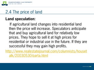 2.4 The price of land
Land speculation:
    If agricultural land changes into residential land
   then the price will increase. Speculators anticipate
   that and buy agricultural land for relatively low
   prices. They hope to sell it at high prices for
   residential or industrial use in the future. If they are
   successful they may gain high profits.
http://www.realestatejournal.com/columnists/houset
   alk/20030530-barta.html
 