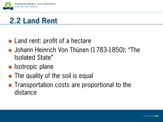 2.2 Land Rent

   Land rent: profit of a hectare
   Johann Heinrich Von Thünen (1783-1850): “The
    Isolated State”
   Isotropic plane
   The quality of the soil is equal
   Transportation costs are proportional to the
    distance
 
