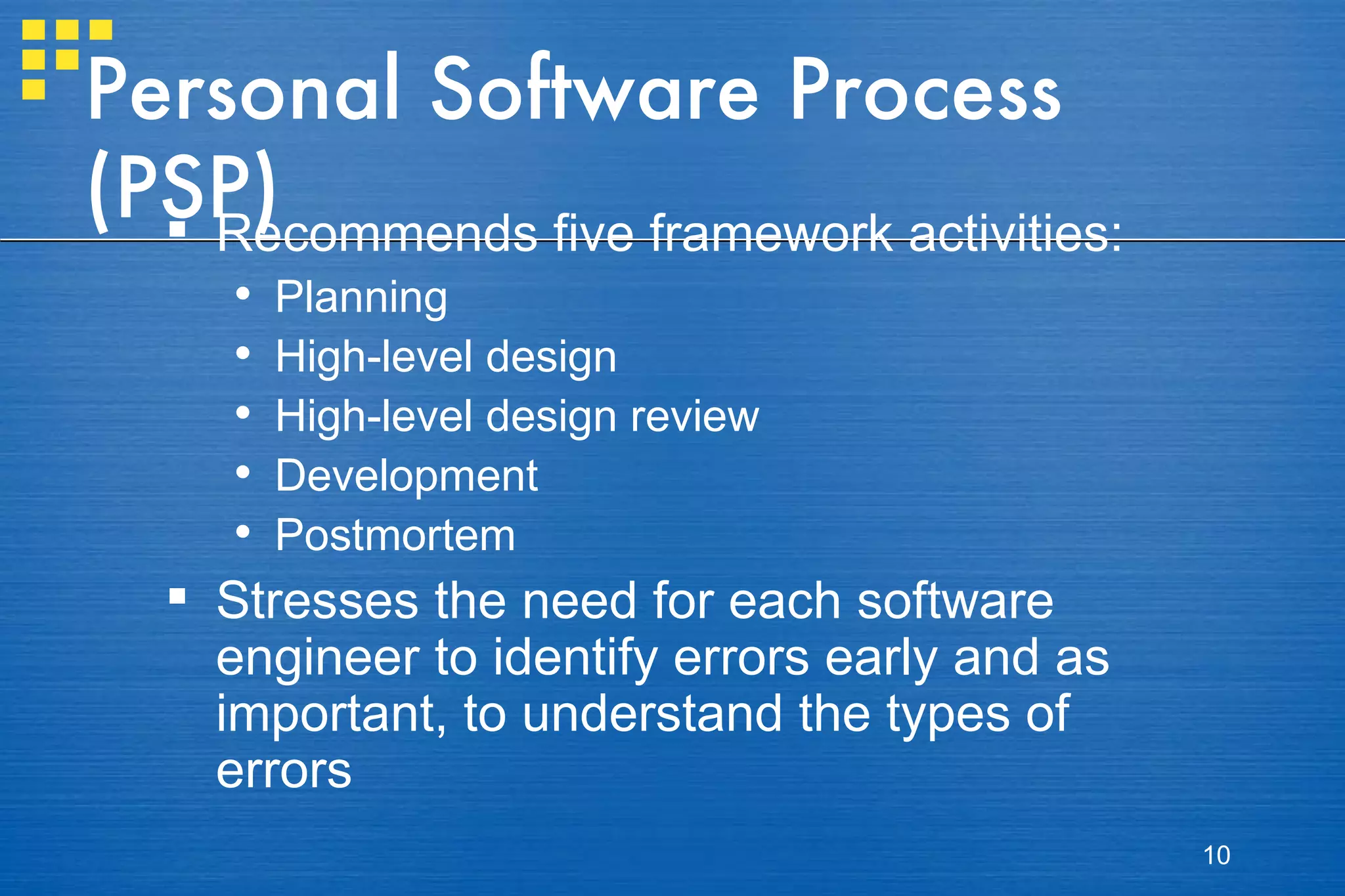Personal Software Process (PSP) Recommends five framework activities: Planning High-level design High-level design review Development Postmortem Stresses the need for each software engineer to identify errors early and as important, to understand the types of errors 