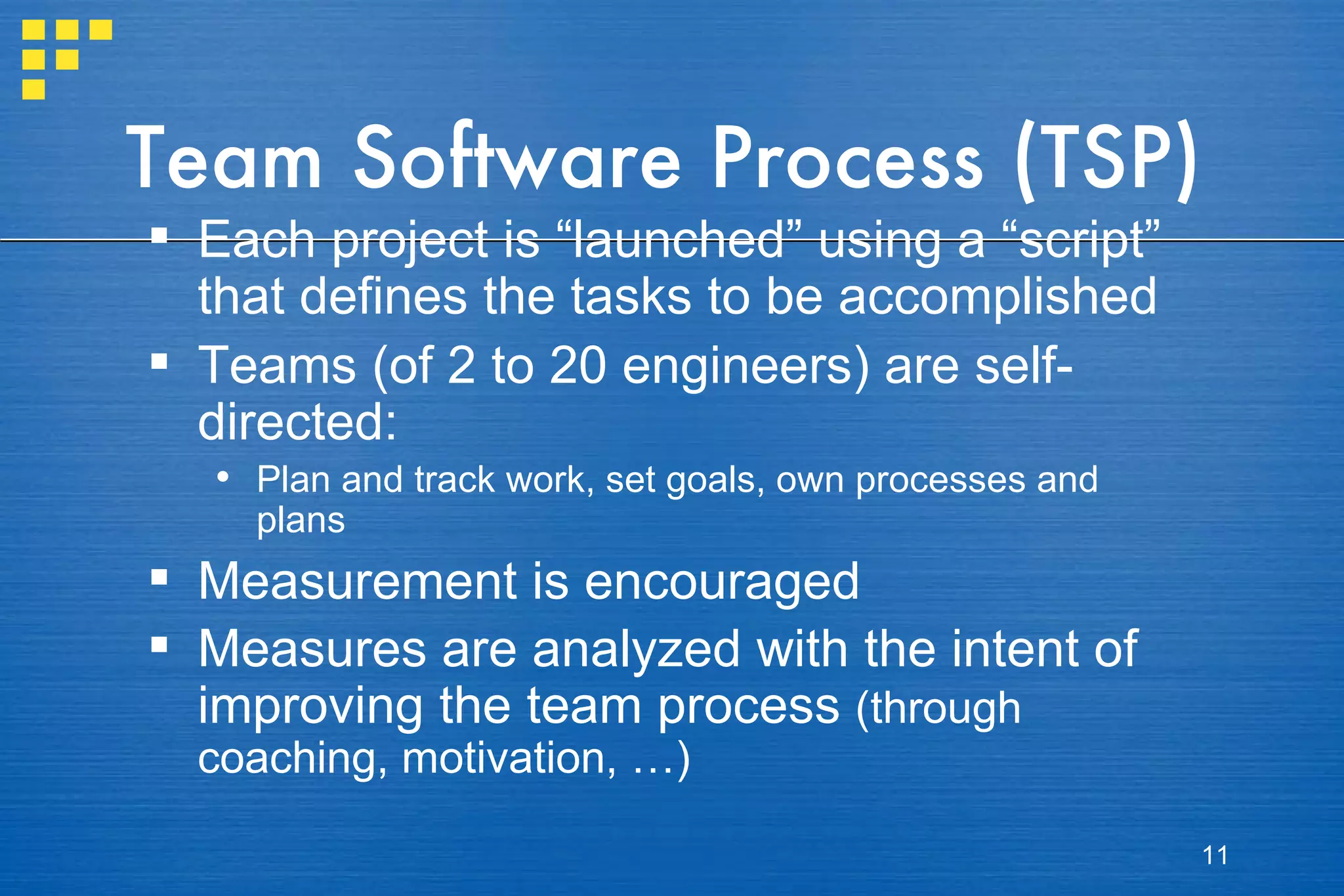Team Software Process (TSP) Each project is “launched” using a “script” that defines the tasks to be accomplished Teams (of 2 to 20 engineers) are self-directed: Plan and track work, set goals, own processes and plans Measurement is encouraged Measures are analyzed with the intent of improving the team process  (through coaching, motivation, …) 