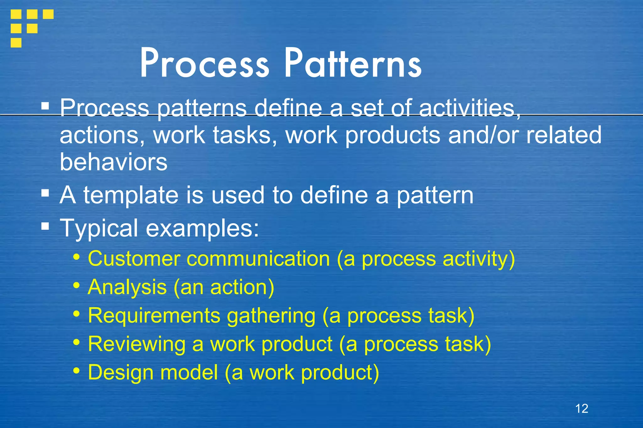 Process Patterns Process patterns define a set of activities, actions, work tasks, work products and/or related behaviors A template is used to define a pattern Typical examples: Customer communication (a process activity) Analysis (an action) Requirements gathering (a process task) Reviewing a work product (a process task) Design model (a work product) 