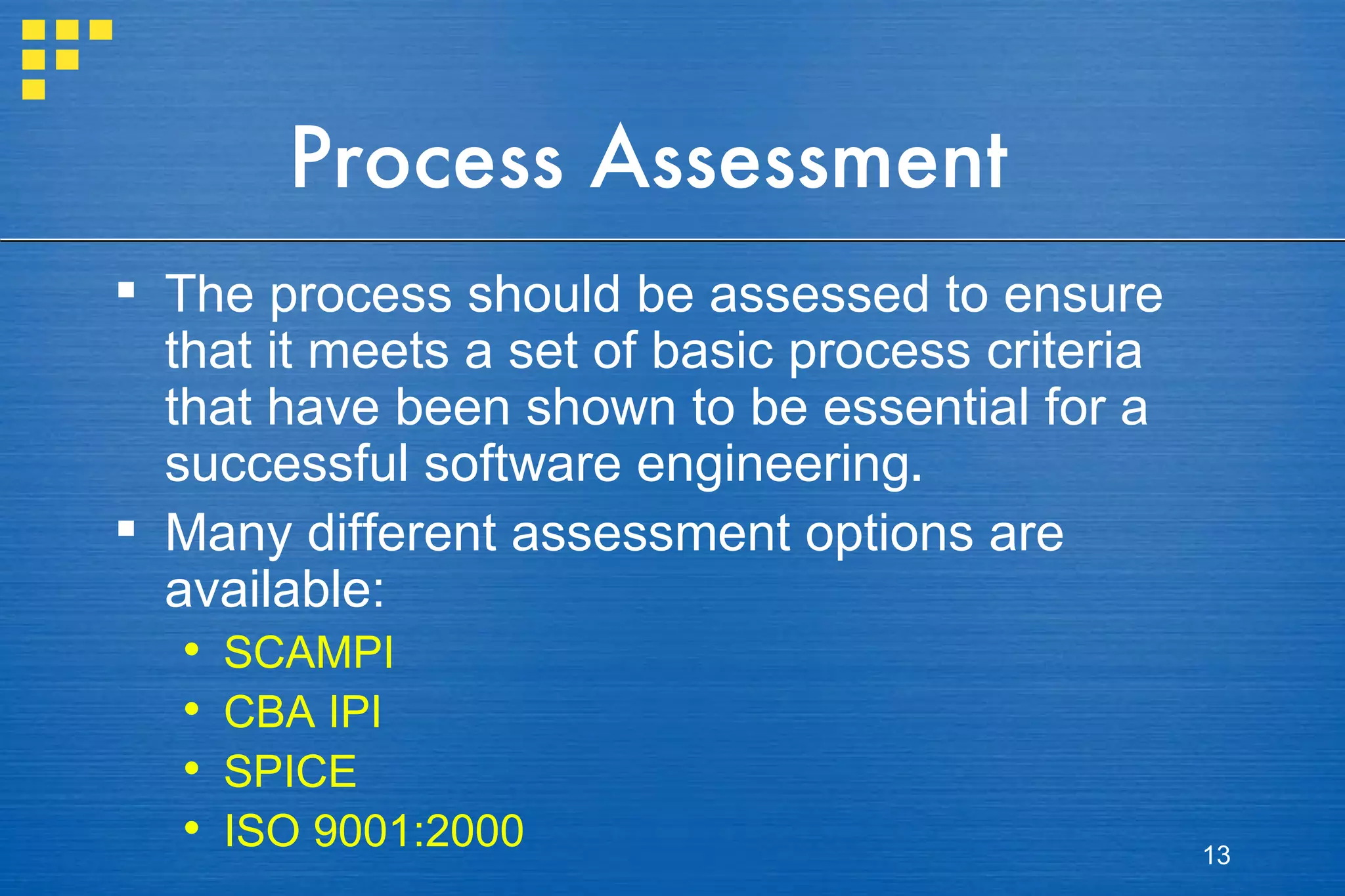 Process Assessment The process should be assessed to ensure that it meets a set of basic process criteria that have been shown to be essential for a successful software engineering . Many different assessment options are available:  SCAMPI CBA IPI SPICE ISO 9001:2000 