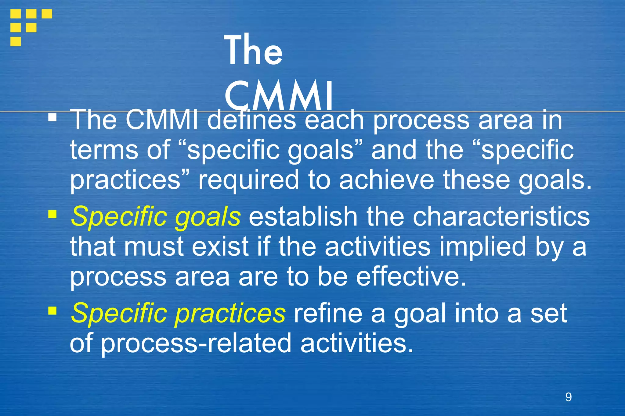 The CMMI The CMMI defines each process area in terms of “specific goals” and the “specific practices” required to achieve these goals. Specific goals  establish the characteristics that must exist if the activities implied by a process area are to be effective.  Specific practices   refine a goal into a set of process-related activities. 