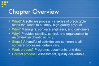 Chapter Overview What?  A software process - a series of predictable steps that leads to a timely, high-quality product. Who?  Managers, software engineers, and customers. Why?  Provides stability, control, and organization to an otherwise chaotic activity. Steps?  A handful of activities are common to all software processes, details vary. Work product?  Programs, documents, and data. Correct process?  Assessment, quality deliverable. 