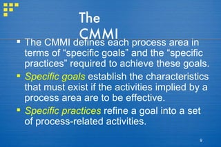 The CMMI The CMMI defines each process area in terms of “specific goals” and the “specific practices” required to achieve these goals. Specific goals  establish the characteristics that must exist if the activities implied by a process area are to be effective.  Specific practices   refine a goal into a set of process-related activities. 
