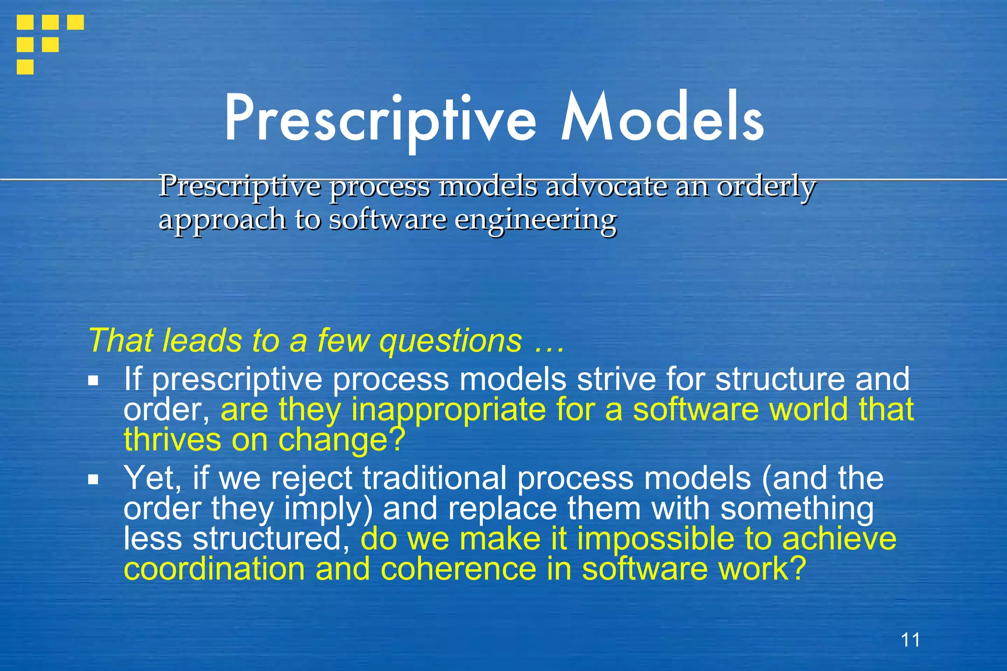 Prescriptive Models That leads to a few questions … If prescriptive process models strive for structure and order,  are they inappropriate for a software world that thrives on change?   Yet, if we reject traditional process models (and the order they imply) and replace them with something less structured,  do we make it impossible to achieve coordination and coherence in software work? Prescriptive process models advocate an orderly approach to software engineering 