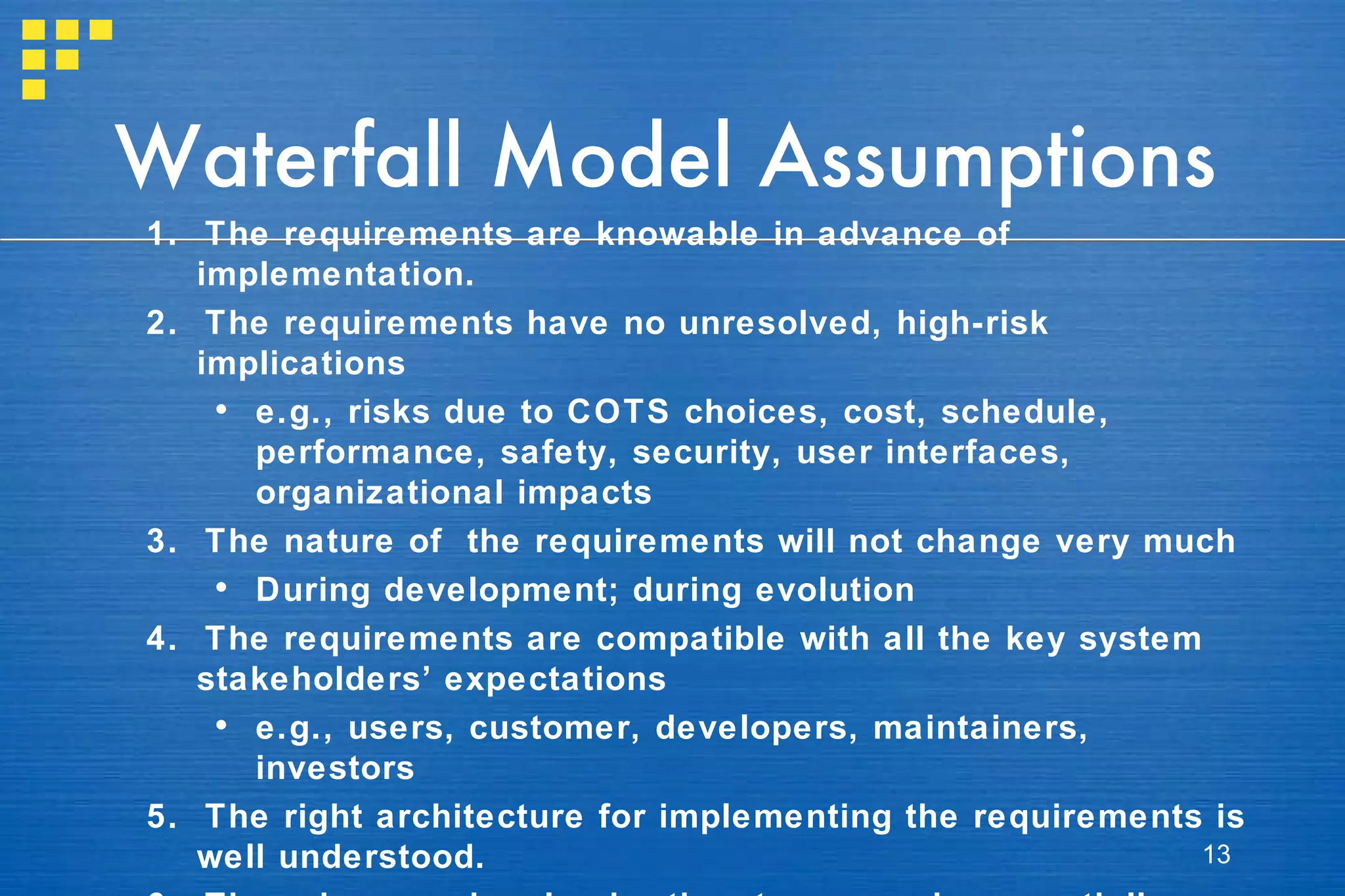 Waterfall Model Assumptions 1.  The requirements are knowable in advance of implementation. 2.  The requirements have no unresolved, high-risk implications   e.g., risks due to COTS choices, cost, schedule, performance, safety, security, user interfaces, organizational impacts 3.  The nature of  the requirements will not change very much  During development; during evolution 4.  The requirements are compatible with all the key system stakeholders’ expectations  e.g., users, customer, developers, maintainers, investors 5.  The right architecture for implementing the requirements is well understood. 6.  There is enough calendar time to proceed sequentially. 