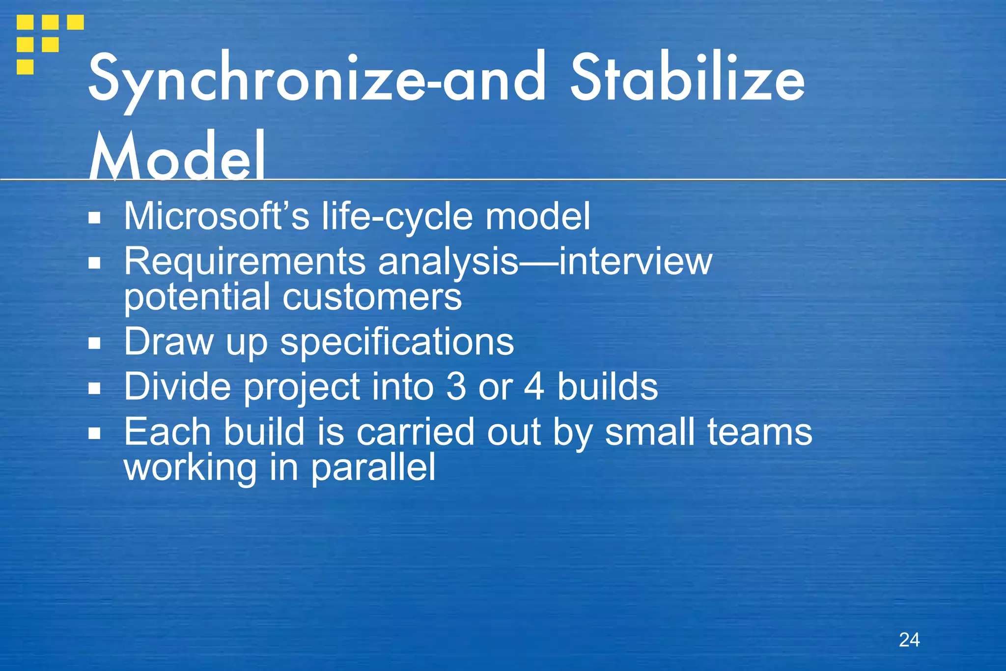 Synchronize-and Stabilize Model Microsoft’s life-cycle model Requirements analysis—interview potential customers Draw up specifications Divide project into 3 or 4 builds Each build is carried out by small teams working in parallel 