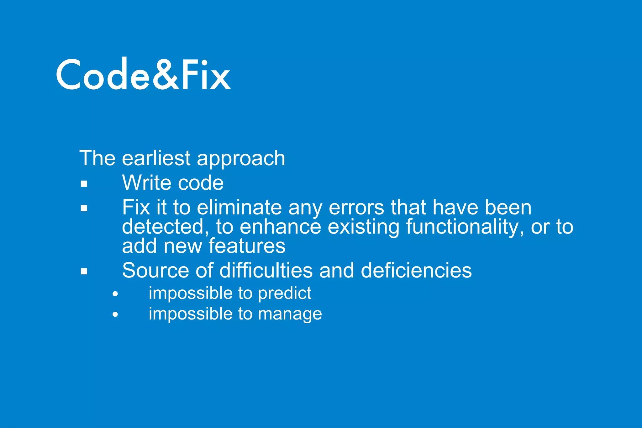Code&Fix The earliest approach   Write code Fix it to eliminate any errors that have been detected, to enhance existing functionality, or to add new features   Source of difficulties and deficiencies impossible to predict impossible to manage 