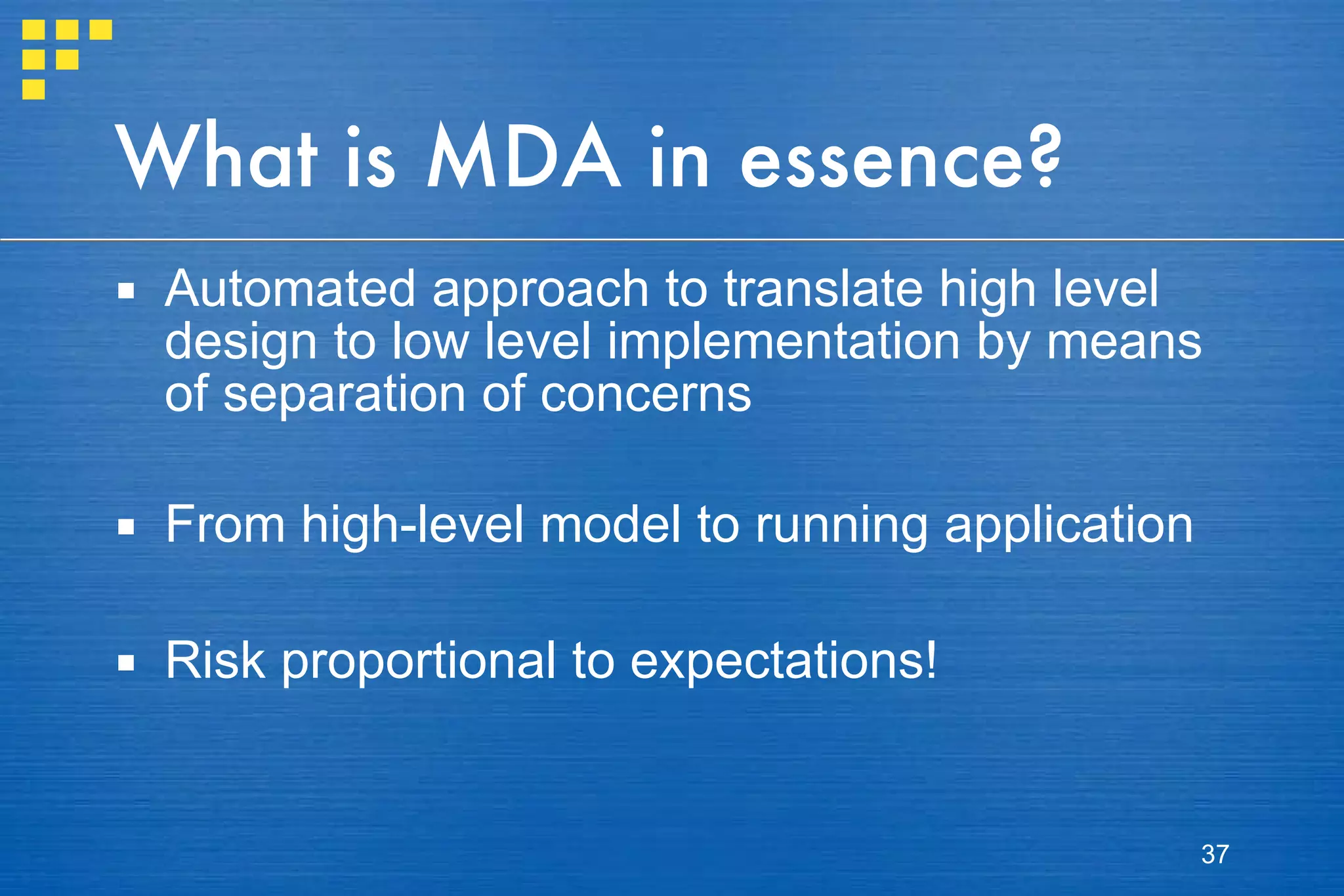 What is MDA in essence? Automated approach to translate high level design to low level implementation by means of separation of concerns From high-level model to running application Risk proportional to expectations! 