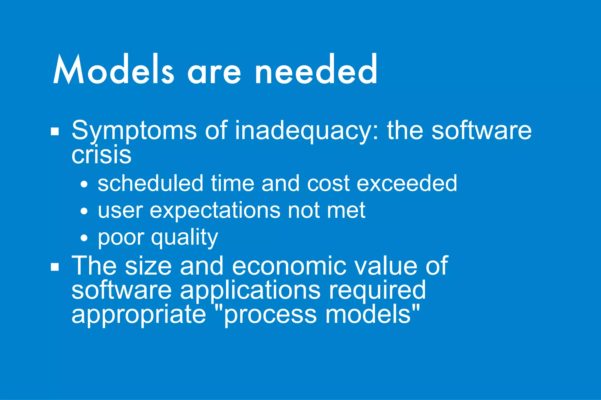 Models are needed Symptoms of inadequacy: the software crisis scheduled time and cost exceeded user expectations not met poor quality The size and economic value of software applications required appropriate "process models" 