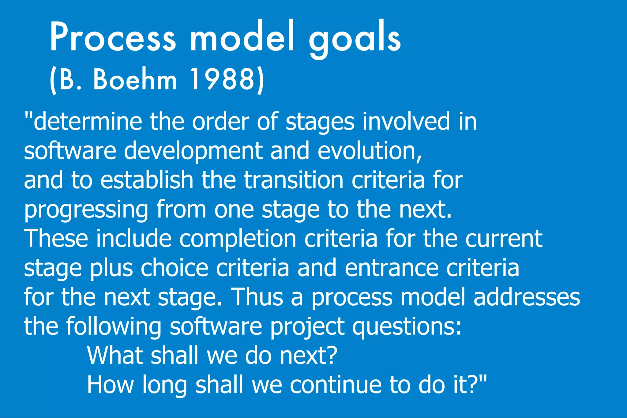 Process model goals  (B. Boehm 1988) "determine the order of stages involved in  software development and evolution,  and to establish the transition criteria for  progressing from one stage to the next.  These include completion criteria for the current  stage plus choice criteria and entrance criteria  for the next stage. Thus a process model addresses  the following software project questions: What shall we do next? How long shall we continue to do it?"   