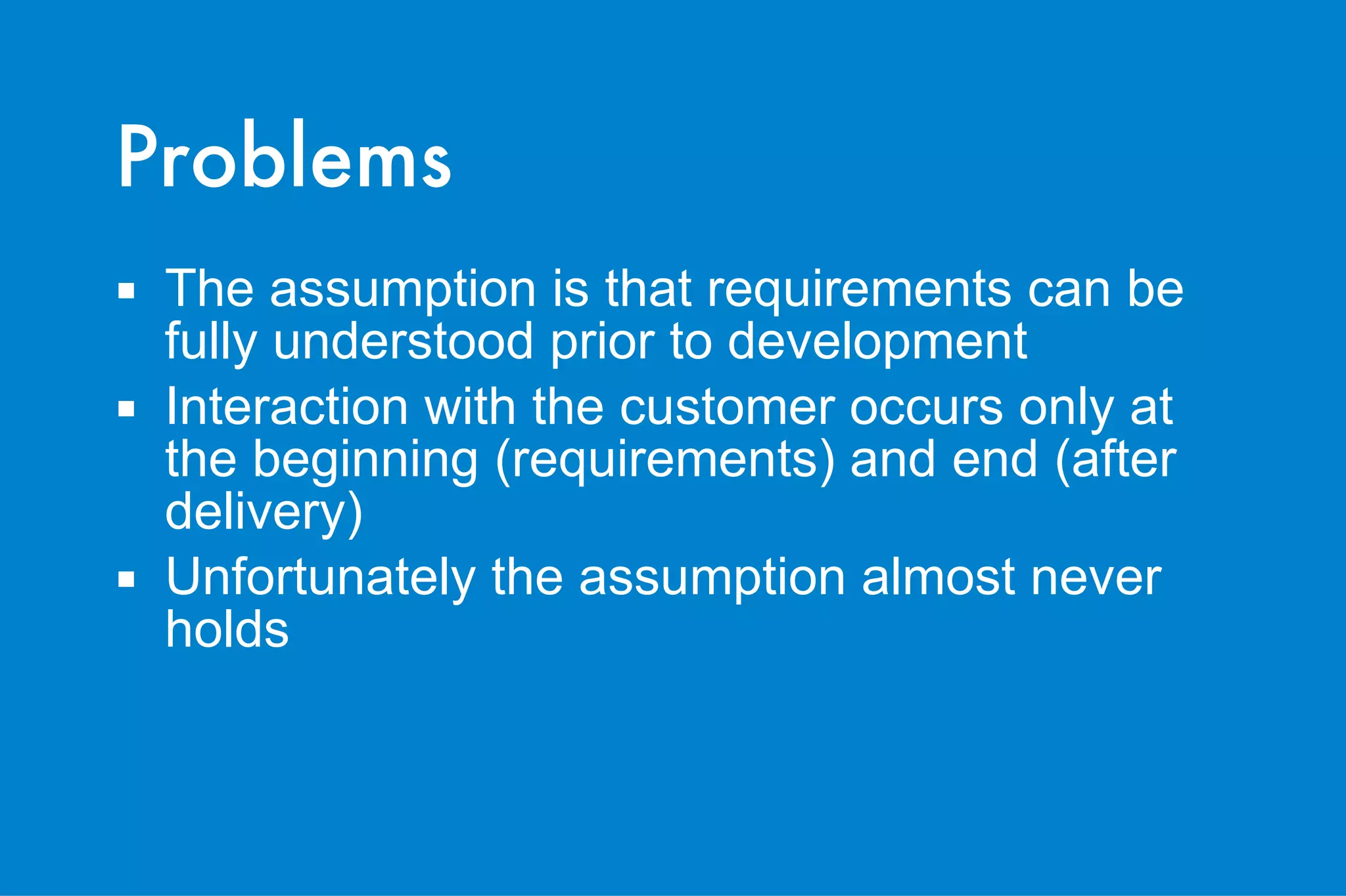 Problems The assumption is that requirements can be fully understood prior to development Interaction with the customer occurs only at the beginning (requirements) and end (after delivery) Unfortunately the assumption almost never holds 