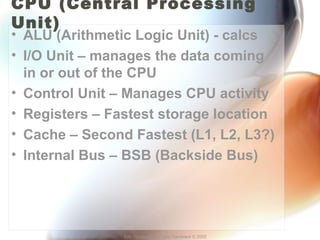 CPU (Central Processing 
Unit) 
• ALU (Arithmetic Logic Unit) - calcs 
• I/O Unit – manages the data coming 
in or out of the CPU 
• Control Unit – Manages CPU activity 
• Registers – Fastest storage location 
• Cache – Second Fastest (L1, L2, L3?) 
• Internal Bus – BSB (Backside Bus) 
Eric Vanderburg – Core Hardware © 2005 
 