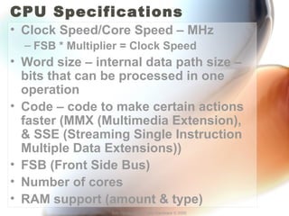 CPU Specifications 
• Clock Speed/Core Speed – MHz 
– FSB * Multiplier = Clock Speed 
• Word size – internal data path size – 
bits that can be processed in one 
operation 
• Code – code to make certain actions 
faster (MMX (Multimedia Extension), 
& SSE (Streaming Single Instruction 
Multiple Data Extensions)) 
• FSB (Front Side Bus) 
• Number of cores 
• RAM support (amount & type) 
Eric Vanderburg – Core Hardware © 2005 
 