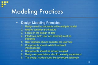 Modeling Practices Design Modeling Principles Design must be traceable to the analysis model Always consider architecture Focus on the design of data Interfaces (both user and internal) must be designed User interface should consider the user first Components should exhibit functional independence Components should be loosely coupled Design representations should be easily understood The design model should be developed iteratively 