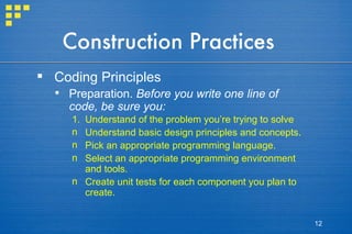Construction Practices Coding Principles Preparation.  Before you write one line of code, be sure you: Understand of the problem you’re trying to solve Understand basic design principles and concepts. Pick an appropriate programming language. Select an appropriate programming environment and tools. Create unit tests for each component you plan to create. 