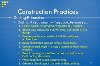 Construction Practices Coding Principles Coding.  As you begin writing code, be sure you: Follow structured programming [BOH00] practice. Select data structures that will meet the needs of the design. Create interfaces consistent with the software architecture. Keep conditional logic as simple as possible. Create nested loops in a way that makes them easily testable. Select meaningful variable names and follow other local coding standards. Write code that is self-documenting. Create a visual layout that aids understanding. 